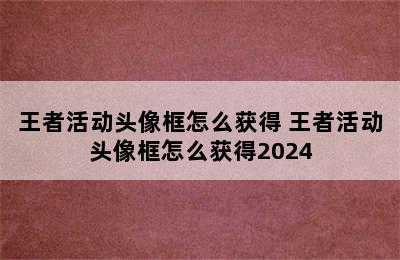 王者活动头像框怎么获得 王者活动头像框怎么获得2024